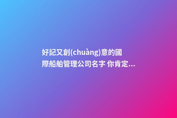 好記又創(chuàng)意的國際船舶管理公司名字 你肯定中意這些好名-第1張-公司起名-玄機派
